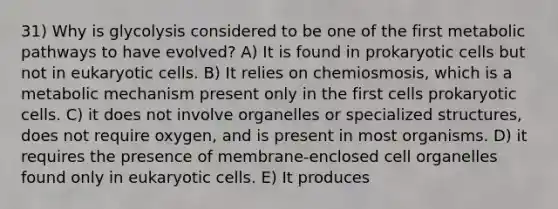 31) Why is glycolysis considered to be one of the first metabolic pathways to have evolved? A) It is found in prokaryotic cells but not in eukaryotic cells. B) It relies on chemiosmosis, which is a metabolic mechanism present only in the first cells prokaryotic cells. C) it does not involve organelles or specialized structures, does not require oxygen, and is present in most organisms. D) it requires the presence of membrane-enclosed cell organelles found only in eukaryotic cells. E) It produces