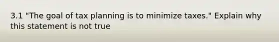 3.1 "The goal of tax planning is to minimize taxes." Explain why this statement is not true