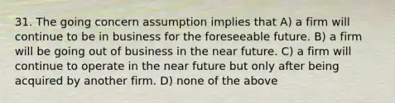 31. The going concern assumption implies that A) a firm will continue to be in business for the foreseeable future. B) a firm will be going out of business in the near future. C) a firm will continue to operate in the near future but only after being acquired by another firm. D) none of the above