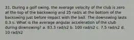 31. During a golf swing, the average velocity of the club is zero at the top of the backswing and 25 rad/s at the bottom of the backswing just before impact with the ball. The downswing lasts 0.3 s. What is the average angular acceleration of the club during downswing? a. 83.3 rad/s2 b. 100 rad/s2 c. 7.5 rad/s2 d. 10 rad/s2