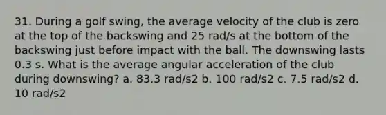 31. During a golf swing, the average velocity of the club is zero at the top of the backswing and 25 rad/s at the bottom of the backswing just before impact with the ball. The downswing lasts 0.3 s. What is the average angular acceleration of the club during downswing? a. 83.3 rad/s2 b. 100 rad/s2 c. 7.5 rad/s2 d. 10 rad/s2