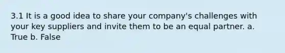 3.1 I​t is a good idea to share your company's challenges with your key suppliers and invite them to be an equal partner. a. True b. False