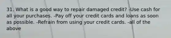 31. What is a good way to repair damaged credit? -Use cash for all your purchases. -Pay off your credit cards and loans as soon as possible. -Refrain from using your credit cards. -all of the above