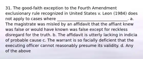 31. The good-faith exception to the Fourth Amendment exclusionary rule recognized in United States v. Leon (1984) does not apply to cases where ___________________________________. a. The magistrate was misled by an affidavit that the affiant knew was false or would have known was false except for reckless disregard for the truth. b. The affidavit is utterly lacking in indicia of probable cause c. The warrant is so facially deficient that the executing officer cannot reasonably presume its validity. d. Any of the above