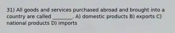 31) All goods and services purchased abroad and brought into a country are called ________. A) domestic products B) exports C) national products D) imports