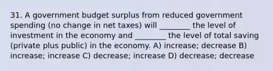 31. A government budget surplus from reduced government spending (no change in net taxes) will ________ the level of investment in the economy and ________ the level of total saving (private plus public) in the economy. A) increase; decrease B) increase; increase C) decrease; increase D) decrease; decrease