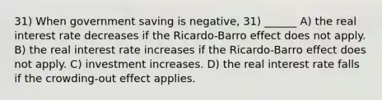 31) When government saving is negative, 31) ______ A) the real interest rate decreases if the Ricardo-Barro effect does not apply. B) the real interest rate increases if the Ricardo-Barro effect does not apply. C) investment increases. D) the real interest rate falls if the crowding-out effect applies.