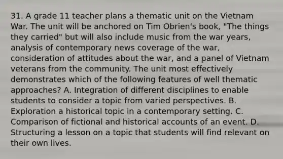 31. A grade 11 teacher plans a thematic unit on the Vietnam War. The unit will be anchored on Tim Obrien's book, "The things they carried" but will also include music from the war years, analysis of contemporary news coverage of the war, consideration of attitudes about the war, and a panel of Vietnam veterans from the community. The unit most effectively demonstrates which of the following features of well thematic approaches? A. Integration of different disciplines to enable students to consider a topic from varied perspectives. B. Exploration a historical topic in a contemporary setting. C. Comparison of fictional and historical accounts of an event. D. Structuring a lesson on a topic that students will find relevant on their own lives.