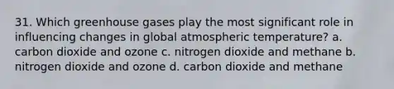 31. Which greenhouse gases play the most significant role in influencing changes in global atmospheric temperature? a. carbon dioxide and ozone c. nitrogen dioxide and methane b. nitrogen dioxide and ozone d. carbon dioxide and methane