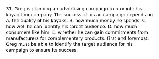 31. Greg is planning an advertising campaign to promote his kayak tour company. The success of his ad campaign depends on A. the quality of his kayaks. B. how much money he spends. C. how well he can identify his target audience. D. how much consumers like him. E. whether he can gain commitments from manufacturers for complementary products. First and foremost, Greg must be able to identify the target audience for his campaign to ensure its success.