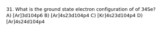 31. What is the ground state electron configuration of of 34Se? A) [Ar]3d104p6 B) [Ar]4s23d104p4 C) [Kr]4s23d104p4 D) [Ar]4s24d104p4