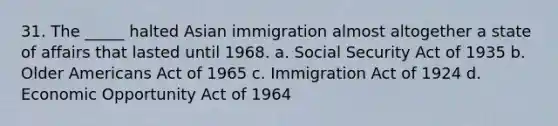 31. The _____ halted Asian immigration almost altogether a state of affairs that lasted until 1968. a. Social Security Act of 1935 b. Older Americans Act of 1965 c. Immigration Act of 1924 d. Economic Opportunity Act of 1964