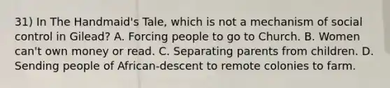 31) In The Handmaid's Tale, which is not a mechanism of social control in Gilead? A. Forcing people to go to Church. B. Women can't own money or read. C. Separating parents from children. D. Sending people of African-descent to remote colonies to farm.