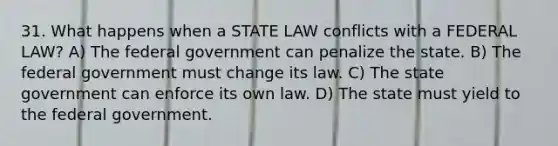 31. What happens when a STATE LAW conflicts with a FEDERAL LAW? A) The federal government can penalize the state. B) The federal government must change its law. C) The state government can enforce its own law. D) The state must yield to the federal government.