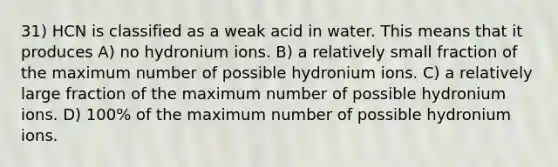 31) HCN is classified as a weak acid in water. This means that it produces A) no hydronium ions. B) a relatively small fraction of the maximum number of possible hydronium ions. C) a relatively large fraction of the maximum number of possible hydronium ions. D) 100% of the maximum number of possible hydronium ions.