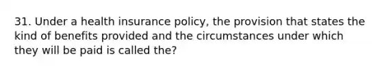 31. Under a health insurance policy, the provision that states the kind of benefits provided and the circumstances under which they will be paid is called the?