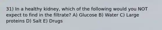 31) In a healthy kidney, which of the following would you NOT expect to find in the filtrate? A) Glucose B) Water C) Large proteins D) Salt E) Drugs