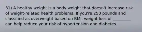 31) A healthy weight is a body weight that doesn't increase risk of weight-related health problems. If you're 250 pounds and classified as overweight based on BMI, weight loss of _________ can help reduce your risk of hypertension and diabetes.