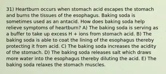 31) Heartburn occurs when stomach acid escapes the stomach and burns the tissues of the esophagus. Baking soda is sometimes used as an antacid. How does baking soda help relieve symptoms of heartburn? A) The baking soda is serving as a buffer to take up excess H + ions from stomach acid. B) The baking soda is able to coat the lining of the esophagus thereby protecting it from acid. C) The baking soda increases the acidity of the stomach. D) The baking soda releases salt which draws more water into the esophagus thereby diluting the acid. E) The baking soda relaxes the stomach muscles.