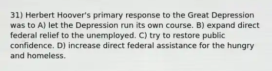 31) Herbert Hoover's primary response to the Great Depression was to A) let the Depression run its own course. B) expand direct federal relief to the unemployed. C) try to restore public confidence. D) increase direct federal assistance for the hungry and homeless.