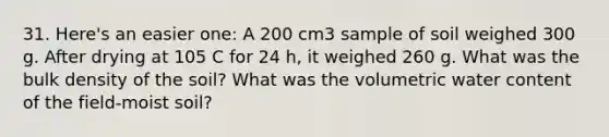 31. Here's an easier one: A 200 cm3 sample of soil weighed 300 g. After drying at 105 C for 24 h, it weighed 260 g. What was the bulk density of the soil? What was the volumetric water content of the field-moist soil?