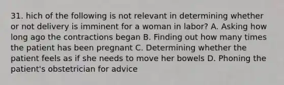 31. hich of the following is not relevant in determining whether or not delivery is imminent for a woman in labor? A. Asking how long ago the contractions began B. Finding out how many times the patient has been pregnant C. Determining whether the patient feels as if she needs to move her bowels D. Phoning the patient's obstetrician for advice