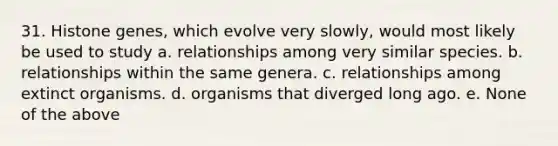 31. Histone genes, which evolve very slowly, would most likely be used to study a. relationships among very similar species. b. relationships within the same genera. c. relationships among extinct organisms. d. organisms that diverged long ago. e. None of the above