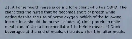 31. A home health nurse is caring for a client who has COPD. The client tells the nurse that he becomes short of breath while eating despite the use of home oxygen. Which of the following instructions should the nurse include? a) Limit protein in daily meal plan. b) Use a bronchodilator 1 hr before meals. c) Drink beverages at the end of meals. d) Lie down for 1 hr. after meals.