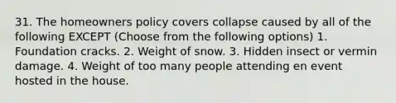 31. The homeowners policy covers collapse caused by all of the following EXCEPT (Choose from the following options) 1. Foundation cracks. 2. Weight of snow. 3. Hidden insect or vermin damage. 4. Weight of too many people attending en event hosted in the house.