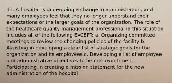 31. A hospital is undergoing a change in administration, and many employees feel that they no longer understand their expectations or the larger goals of the organization. The role of the healthcare quality management professional in this situation includes all of the following EXCEPT: a. Organizing committee meetings to review the changing policies of the facility b. Assisting in developing a clear list of strategic goals for the organization and its employees c. Developing a list of employee and administrative objectives to be met over time d. Participating in creating a mission statement for the new administration of the hospital