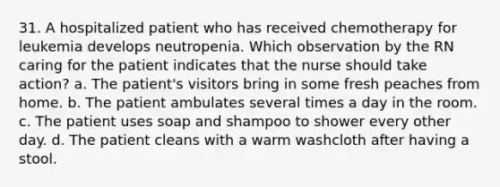 31. A hospitalized patient who has received chemotherapy for leukemia develops neutropenia. Which observation by the RN caring for the patient indicates that the nurse should take action? a. The patient's visitors bring in some fresh peaches from home. b. The patient ambulates several times a day in the room. c. The patient uses soap and shampoo to shower every other day. d. The patient cleans with a warm washcloth after having a stool.