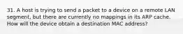 31. A host is trying to send a packet to a device on a remote LAN segment, but there are currently no mappings in its ARP cache. How will the device obtain a destination MAC address?