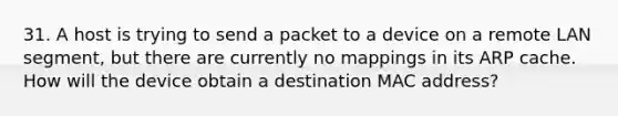 31. A host is trying to send a packet to a device on a remote LAN segment, but there are currently no mappings in its ARP cache. How will the device obtain a destination MAC address?