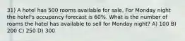 31) A hotel has 500 rooms available for sale. For Monday night the hotel's occupancy forecast is 60%. What is the number of rooms the hotel has available to sell for Monday night? A) 100 B) 200 C) 250 D) 300