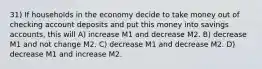 31) If households in the economy decide to take money out of checking account deposits and put this money into savings accounts, this will A) increase M1 and decrease M2. B) decrease M1 and not change M2. C) decrease M1 and decrease M2. D) decrease M1 and increase M2.