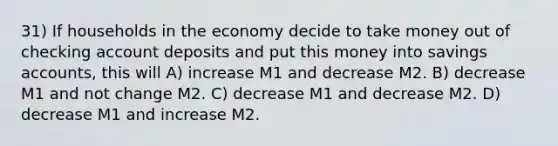 31) If households in the economy decide to take money out of checking account deposits and put this money into savings accounts, this will A) increase M1 and decrease M2. B) decrease M1 and not change M2. C) decrease M1 and decrease M2. D) decrease M1 and increase M2.