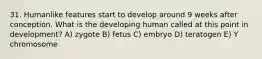 31. Humanlike features start to develop around 9 weeks after conception. What is the developing human called at this point in development? A) zygote B) fetus C) embryo D) teratogen E) Y chromosome