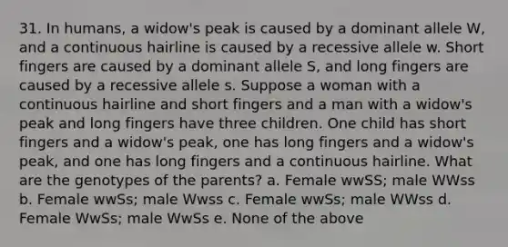 31. In humans, a widow's peak is caused by a dominant allele W, and a continuous hairline is caused by a recessive allele w. Short fingers are caused by a dominant allele S, and long fingers are caused by a recessive allele s. Suppose a woman with a continuous hairline and short fingers and a man with a widow's peak and long fingers have three children. One child has short fingers and a widow's peak, one has long fingers and a widow's peak, and one has long fingers and a continuous hairline. What are the genotypes of the parents? a. Female wwSS; male WWss b. Female wwSs; male Wwss c. Female wwSs; male WWss d. Female WwSs; male WwSs e. None of the above