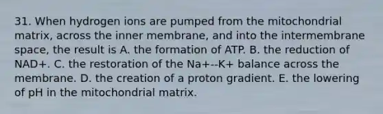 31. When hydrogen ions are pumped from the mitochondrial matrix, across the inner membrane, and into the intermembrane space, the result is A. the formation of ATP. B. the reduction of NAD+. C. the restoration of the Na+--K+ balance across the membrane. D. the creation of a proton gradient. E. the lowering of pH in the mitochondrial matrix.