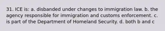 31. ICE is: a. disbanded under changes to immigration law. b. the agency responsible for immigration and customs enforcement. c. is part of the Department of Homeland Security. d. both b and c