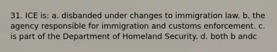 31. ICE is: a. disbanded under changes to immigration law. b. the agency responsible for immigration and customs enforcement. c. is part of the Department of Homeland Security. d. both b andc