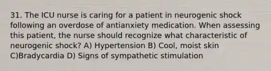 31. The ICU nurse is caring for a patient in neurogenic shock following an overdose of antianxiety medication. When assessing this patient, the nurse should recognize what characteristic of neurogenic shock? A) Hypertension B) Cool, moist skin C)Bradycardia D) Signs of sympathetic stimulation