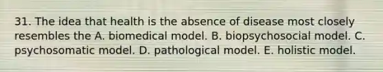 31. The idea that health is the absence of disease most closely resembles the A. biomedical model. B. biopsychosocial model. C. psychosomatic model. D. pathological model. E. holistic model.