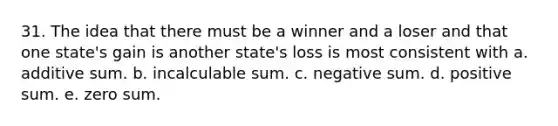 31. The idea that there must be a winner and a loser and that one state's gain is another state's loss is most consistent with a. additive sum. b. incalculable sum. c. negative sum. d. positive sum. e. zero sum.