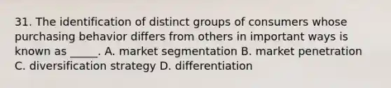 31. The identification of distinct groups of consumers whose purchasing behavior differs from others in important ways is known as _____. A. market segmentation B. market penetration C. diversification strategy D. differentiation