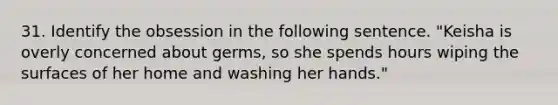 31. Identify the obsession in the following sentence. "Keisha is overly concerned about germs, so she spends hours wiping the surfaces of her home and washing her hands."