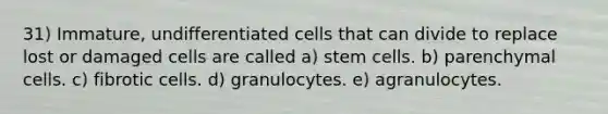 31) Immature, undifferentiated cells that can divide to replace lost or damaged cells are called a) stem cells. b) parenchymal cells. c) fibrotic cells. d) granulocytes. e) agranulocytes.