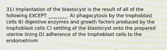 31) Implantation of the blastocyst is the result of all of the following EXCEPT ________. A) phagocytosis by the trophoblast cells B) digestive enzymes and growth factors produced by the trophoblast cells C) settling of the blastocyst onto the prepared uterine lining D) adherence of the trophoblast cells to the endometrium