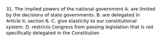 31. The implied powers of the national government A. are limited by the decisions of state governments. B. are delegated in Article II, section 6. C. give elasticity to our constitutional system. D. restricts Congress from passing legislation that is not specifically delegated in the Constitution