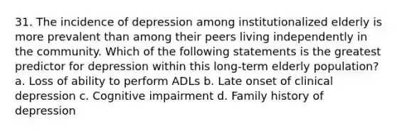 31. The incidence of depression among institutionalized elderly is more prevalent than among their peers living independently in the community. Which of the following statements is the greatest predictor for depression within this long-term elderly population? a. Loss of ability to perform ADLs b. Late onset of clinical depression c. Cognitive impairment d. Family history of depression